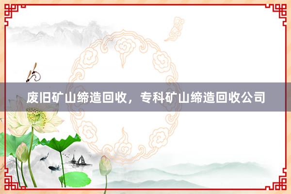 废旧矿山缔造回收，专科矿山缔造回收公司